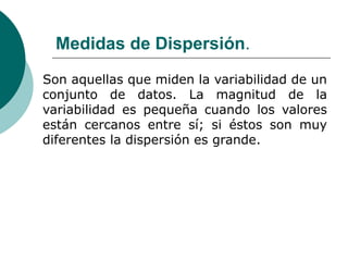 Medidas de Dispersión.
Son aquellas que miden la variabilidad de un
conjunto de datos. La magnitud de la
variabilidad es pequeña cuando los valores
están cercanos entre sí; si éstos son muy
diferentes la dispersión es grande.
 