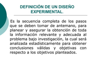 DEFINICIÓN DE UN DISEÑO
EXPERIMENTAL.
Es la secuencia completa de los pasos
que se deben tomar de antemano, para
planear y asegurar la obtención de toda
la información relevante y adecuada al
problema bajo investigación, la cual será
analizada estadísticamente para obtener
conclusiones válidas y objetivas con
respecto a los objetivos planteados.
 