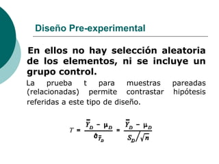 Diseño Pre-experimental
En ellos no hay selección aleatoria
de los elementos, ni se incluye un
grupo control.
La prueba t para muestras pareadas
(relacionadas) permite contrastar hipótesis
referidas a este tipo de diseño.
 