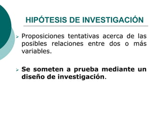 HIPÓTESIS DE INVESTIGACIÓN
 Proposiciones tentativas acerca de las
posibles relaciones entre dos o más
variables.
 Se someten a prueba mediante un
diseño de investigación.
 