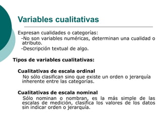 Variables cualitativas
Expresan cualidades o categorías:
-No son variables numéricas, determinan una cualidad o
atributo.
-Descripción textual de algo.
Tipos de variables cualitativas:
Cualitativas de escala ordinal
No sólo clasifican sino que existe un orden o jerarquía
inherente entre las categorías.
Cualitativas de escala nominal
Sólo nominan o nombran, es la más simple de las
escalas de medición, clasifica los valores de los datos
sin indicar orden o jerarquía.
 