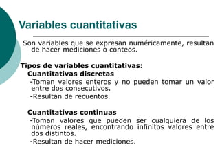 Variables cuantitativas
Son variables que se expresan numéricamente, resultan
de hacer mediciones o conteos.
Tipos de variables cuantitativas:
Cuantitativas discretas
-Toman valores enteros y no pueden tomar un valor
entre dos consecutivos.
-Resultan de recuentos.
Cuantitativas continuas
-Toman valores que pueden ser cualquiera de los
números reales, encontrando infinitos valores entre
dos distintos.
-Resultan de hacer mediciones.
 