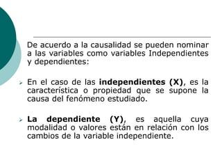 De acuerdo a la causalidad se pueden nominar
a las variables como variables Independientes
y dependientes:
 En el caso de las independientes (X), es la
característica o propiedad que se supone la
causa del fenómeno estudiado.
 La dependiente (Y), es aquella cuya
modalidad o valores están en relación con los
cambios de la variable independiente.
 