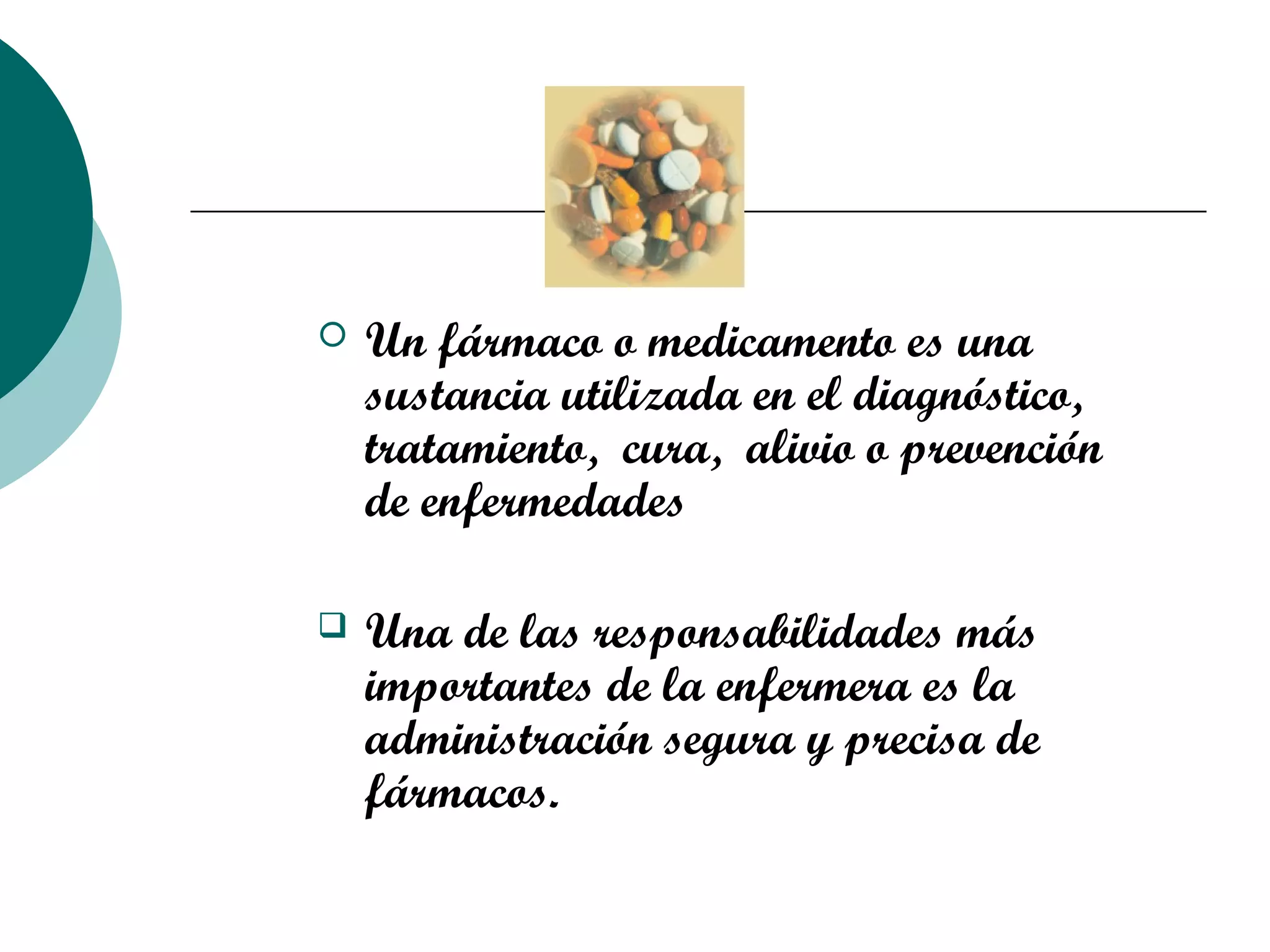  Un fármaco o medicamento es una
sustancia utilizada en el diagnóstico,
tratamiento, cura, alivio o prevención
de enfermedades
 Una de las responsabilidades más
importantes de la enfermera es la
administración segura y precisa de
fármacos.
 