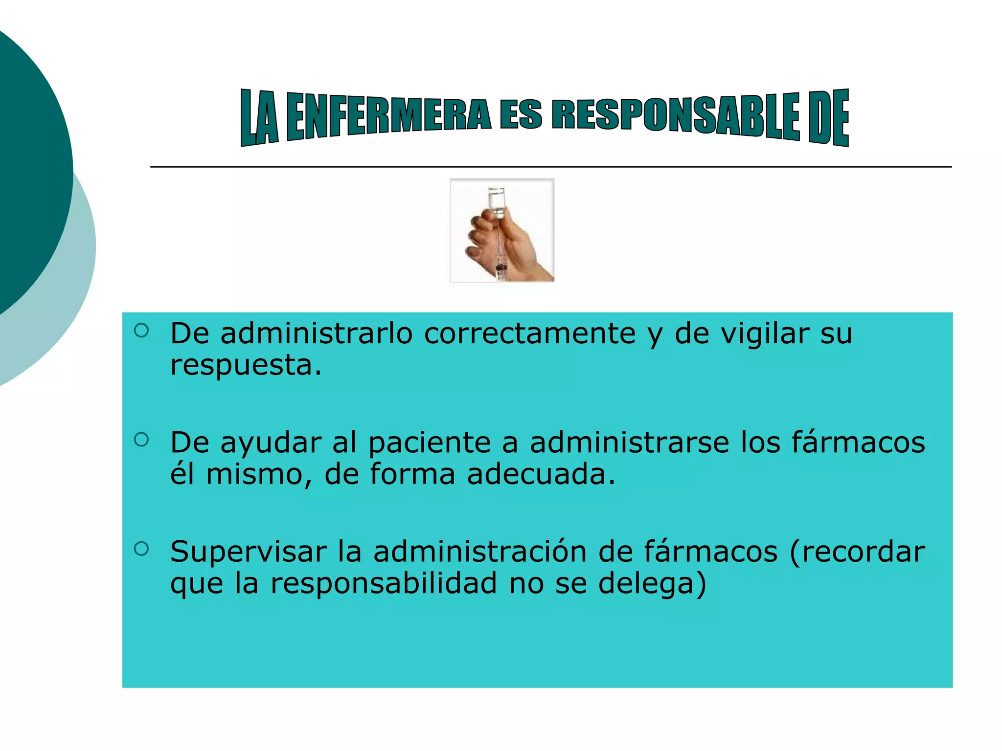  De administrarlo correctamente y de vigilar su
respuesta.
 De ayudar al paciente a administrarse los fármacos
él mismo, de forma adecuada.
 Supervisar la administración de fármacos (recordar
que la responsabilidad no se delega)
 