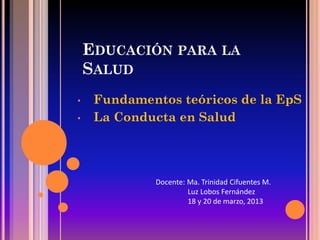 EDUCACIÓN PARA LA
    SALUD
•    Fundamentos teóricos de la EpS
•    La Conducta en Salud




             Docente: Ma. Trinidad Cifuentes M.
                      Luz Lobos Fernández
                      18 y 20 de marzo, 2013
 