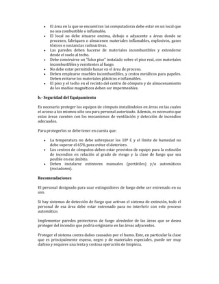 •
•

•
•
•
•
•

El área en la que se encuentran las computadoras debe estar en un local que
no sea combustible o inflamable.
El local no debe situarse encima, debajo o adyacente a áreas donde se
procesen, fabriquen o almacenen materiales inflamables, explosivos, gases
tóxicos o sustancias radioactivas.
Las paredes deben hacerse de materiales incombustibles y extenderse
desde el suelo al techo.
Debe construirse un "falso piso" instalado sobre el piso real, con materiales
incombustibles y resistentes al fuego.
No debe estar permitido fumar en el área de proceso.
Deben emplearse muebles incombustibles, y cestos metálicos para papeles.
Deben evitarse los materiales plásticos e inflamables.
El piso y el techo en el recinto del centro de cómputo y de almacenamiento
de los medios magnéticos deben ser impermeables.

b.- Seguridad del Equipamiento
Es necesario proteger los equipos de cómputo instalándolos en áreas en las cuales
el acceso a los mismos sólo sea para personal autorizado. Además, es necesario que
estas áreas cuenten con los mecanismos de ventilación y detección de incendios
adecuados.
Para protegerlos se debe tener en cuenta que:
•
•

•

La temperatura no debe sobrepasar los 18º C y el límite de humedad no
debe superar el 65% para evitar el deterioro.
Los centros de cómputos deben estar provistos de equipo para la extinción
de incendios en relación al grado de riesgo y la clase de fuego que sea
posible en ese ámbito.
Deben instalarse extintores manuales (portátiles) y/o automáticos
(rociadores).

Recomendaciones
El personal designado para usar extinguidores de fuego debe ser entrenado en su
uso.
Si hay sistemas de detección de fuego que activan el sistema de extinción, todo el
personal de esa área debe estar entrenado para no interferir con este proceso
automático.
Implementar paredes protectoras de fuego alrededor de las áreas que se desea
proteger del incendio que podría originarse en las áreas adyacentes.
Proteger el sistema contra daños causados por el humo. Este, en particular la clase
que es principalmente espeso, negro y de materiales especiales, puede ser muy
dañino y requiere una lenta y costosa operación de limpieza.

 