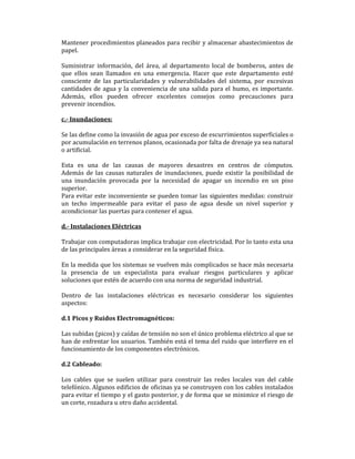 Mantener procedimientos planeados para recibir y almacenar abastecimientos de
papel.
Suministrar información, del área, al departamento local de bomberos, antes de
que ellos sean llamados en una emergencia. Hacer que este departamento esté
consciente de las particularidades y vulnerabilidades del sistema, por excesivas
cantidades de agua y la conveniencia de una salida para el humo, es importante.
Además, ellos pueden ofrecer excelentes consejos como precauciones para
prevenir incendios.
c.- Inundaciones:
Se las define como la invasión de agua por exceso de escurrimientos superficiales o
por acumulación en terrenos planos, ocasionada por falta de drenaje ya sea natural
o artificial.
Esta es una de las causas de mayores desastres en centros de cómputos.
Además de las causas naturales de inundaciones, puede existir la posibilidad de
una inundación provocada por la necesidad de apagar un incendio en un piso
superior.
Para evitar este inconveniente se pueden tomar las siguientes medidas: construir
un techo impermeable para evitar el paso de agua desde un nivel superior y
acondicionar las puertas para contener el agua.
d.- Instalaciones Eléctricas
Trabajar con computadoras implica trabajar con electricidad. Por lo tanto esta una
de las principales áreas a considerar en la seguridad física.
En la medida que los sistemas se vuelven más complicados se hace más necesaria
la presencia de un especialista para evaluar riesgos particulares y aplicar
soluciones que estén de acuerdo con una norma de seguridad industrial.
Dentro de las instalaciones eléctricas es necesario considerar los siguientes
aspectos:
d.1 Picos y Ruidos Electromagnéticos:
Las subidas (picos) y caídas de tensión no son el único problema eléctrico al que se
han de enfrentar los usuarios. También está el tema del ruido que interfiere en el
funcionamiento de los componentes electrónicos.
d.2 Cableado:
Los cables que se suelen utilizar para construir las redes locales van del cable
telefónico. Algunos edificios de oficinas ya se construyen con los cables instalados
para evitar el tiempo y el gasto posterior, y de forma que se minimice el riesgo de
un corte, rozadura u otro daño accidental.

 