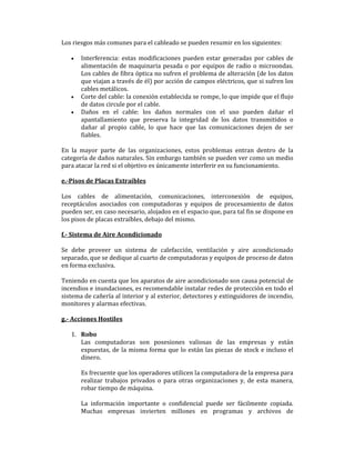 Los riesgos más comunes para el cableado se pueden resumir en los siguientes:
•

•
•

Interferencia: estas modificaciones pueden estar generadas por cables de
alimentación de maquinaria pesada o por equipos de radio o microondas.
Los cables de fibra óptica no sufren el problema de alteración (de los datos
que viajan a través de él) por acción de campos eléctricos, que si sufren los
cables metálicos.
Corte del cable: la conexión establecida se rompe, lo que impide que el flujo
de datos circule por el cable.
Daños en el cable: los daños normales con el uso pueden dañar el
apantallamiento que preserva la integridad de los datos transmitidos o
dañar al propio cable, lo que hace que las comunicaciones dejen de ser
fiables.

En la mayor parte de las organizaciones, estos problemas entran dentro de la
categoría de daños naturales. Sin embargo también se pueden ver como un medio
para atacar la red si el objetivo es únicamente interferir en su funcionamiento.
e.-Pisos de Placas Extraíbles
Los cables de alimentación, comunicaciones, interconexión de equipos,
receptáculos asociados con computadoras y equipos de procesamiento de datos
pueden ser, en caso necesario, alojados en el espacio que, para tal fin se dispone en
los pisos de placas extraíbles, debajo del mismo.
f.- Sistema de Aire Acondicionado
Se debe proveer un sistema de calefacción, ventilación y aire acondicionado
separado, que se dedique al cuarto de computadoras y equipos de proceso de datos
en forma exclusiva.
Teniendo en cuenta que los aparatos de aire acondicionado son causa potencial de
incendios e inundaciones, es recomendable instalar redes de protección en todo el
sistema de cañería al interior y al exterior, detectores y extinguidores de incendio,
monitores y alarmas efectivas.
g.- Acciones Hostiles
1. Robo
Las computadoras son posesiones valiosas de las empresas y están
expuestas, de la misma forma que lo están las piezas de stock e incluso el
dinero.
Es frecuente que los operadores utilicen la computadora de la empresa para
realizar trabajos privados o para otras organizaciones y, de esta manera,
robar tiempo de máquina.
La información importante o confidencial puede ser fácilmente copiada.
Muchas empresas invierten millones en programas y archivos de

 
