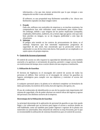 información, a los que dan menor protección que la que otorgan a una
máquina de escribir o una calculadora.
El software, es una propiedad muy fácilmente sustraíble y los discos son
fácilmente copiados sin dejar ningún rastro
2. Fraude
Cada año, millones son sustraídos de empresas y, en muchas ocasiones, las
computadoras han sido utilizadas como instrumento para dichos fines.
Sin embargo, debido a que ninguna de las partes implicadas (compañía,
empleados, fabricantes, auditores, etc.), tienen algo que ganar, sino que más
bien pierden en imágen, no se da ninguna publicidad a este tipo de
situaciones.
3. Sabotaje
El peligro más temido en los centros de procesamiento de datos, es el
sabotaje. Empresas que han intentado implementar programas de
seguridad de alto nivel, han encontrado que la protección contra el
saboteador es uno de los retos más duros. Este puede ser un empleado o un
sujeto ajeno a la propia empresa.
h.- Control de Accesos al personal:
El control de acceso no sólo requiere la capacidad de identificación, sino también
asociarla a la apertura o cerramiento de puertas, permitir o negar acceso basado
en restricciones de tiempo, área o sector dentro de una empresa o institución.
1. Utilización de Guardias
El Servicio de Vigilancia es el encargado del control de acceso de todas las
personas al edificio. Este servicio es el encargado de colocar los guardias en
lugares estratégicos para cumplir con sus objetivos y controlar el acceso del
personal.
A cualquier personal ajeno a la planta se le solicitará completar un formulario de
datos personales, los motivos de la visita, hora de ingreso y de egreso, etc.
El uso de credenciales de identificación es uno de los puntos más importantes del
sistema de seguridad, a fin de poder efectuar un control eficaz del ingreso y egreso
del personal a los distintos sectores de la empresa.
Desventajas de la Utilización de Guardias
La principal desventaja de la aplicación de personal de guardia es que éste puede
llegar a ser sobornado por un tercero para lograr el acceso a sectores donde no
esté habilitado, como así también para poder ingresar o egresar de la planta con
materiales no autorizados. Esta situación de soborno es muy frecuente, por lo que
es recomendable la utilización de sistemas biométricos para el control de accesos.

 