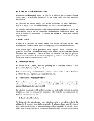 2.- Utilización de Sistemas Biométricos
Definimos a la Biometría como "la parte de la biología que estudia en forma
cuantitativa la variabilidad individual de los seres vivos utilizando métodos
estadísticos".
La Biometría es una tecnología que realiza mediciones en forma electrónica,
guarda y compara características únicas para la identificación de personas.
La forma de identificación consiste en la comparación de características físicas de
cada persona con un patrón conocido y almacenado en una base de datos. Los
lectores biométricos identifican a la persona por lo que es (manos, ojos, huellas
digitales y voz).
a.-Huella Digital
Basado en el principio de que no existen dos huellas dactilares iguales, este
sistema viene siendo utilizado desde el siglo pasado con excelentes resultados.
Cada huella digital posee pequeños arcos, ángulos, bucles, remolinos, etc.
(llamados minucias) características y la posición relativa de cada una de ellas es lo
analizado para establecer la identificación de una persona. Esta aceptado que dos
personas no tienen más de ocho minucias iguales y cada una posee más de 30, lo
que hace al método sumamente confiable.
b.- Verificación de Voz
La dicción de una (o más) frase es grabada y en el acceso se compara la vos
(entonación, diptongos, agudeza, etc.).
Este sistema es muy sensible a factores externos como el ruido, el estado de animo
y enfermedades de la persona, el envejecimiento, etc.
c.- Verificación de Patrones Oculares
Estos modelos pueden estar basados en los patrones del iris o de la retina y hasta
el momento son los considerados más efectivos (en 200 millones de personas la
probabilidad de coincidencia es casi 0).
Su principal desventaja reside en la resistencia por parte de las personas a que les
analicen los ojos, por revelarse en los mismos enfermedades que en ocasiones se
prefiere mantener en secreto.
3.- Protección Electrónica
Se llama así a la detección de robo, intrusión, asalto e incendios mediante la
utilización de sensores conectados a centrales de alarmas. Estas centrales tienen
conectadas los elementos de señalización que son los encargados de hacerles saber
al personal de una situación de emergencia. Cuando uno de los elementos sensores

 