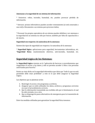 Amenazas a la seguridad de un sistema de información:
* Siniestros: robos, incendio, humedad, etc. pueden provocar pérdida de
información.
* Intrusos: piratas informáticos pueden acceder remotamente (si está conectado a
una red) o físicamente a un sistema para provocar daños.

* Personal: los propios operadores de un sistema pueden debilitar y ser amenaza a
la seguridad de un sistema no sólo por boicot, también por falta de capacitación o
de interés.
Seguridad con respecto a la naturaleza de la amenaza:
Existen dos tipos de seguridad con respecto a la naturaleza de la amenaza:
* Seguridad lógica: aplicaciones para seguridad, herramientas informáticas, etc.
*Seguridad física: mantenimiento eléctrico, anti-incendio, humedad, etc.

Seguridad Lógica de los Sistemas:
La Seguridad Lógica consiste en la "aplicación de barreras y procedimientos que
resguarden el acceso a los datos y sólo se permita acceder a ellos a las personas
autorizadas para hacerlo."
Existe un viejo dicho en la seguridad informática que dicta que "todo lo que no está
permitido debe estar prohibido" y esto es lo que debe asegurar la Seguridad
Lógica.
Los objetivos que se plantean serán:
1. Restringir el acceso a los programas y archivos.
2. Asegurar que se estén utilizados los datos, archivos y programas correctos
en y por el procedimiento correcto.
3. Que la información transmitida sea recibida sólo por el destinatario al cual
ha sido enviada y no a otro.
4. Que se disponga de pasos alternativos de emergencia para la transmisión de
información.
Entre las medidas utilizadas para garantizar la seguridad física tenemos:

 