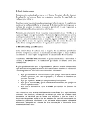 1.- Controles de Acceso:
Estos controles pueden implementarse en el Sistema Operativo, sobre los sistemas
de aplicación, en bases de datos, en un paquete específico de seguridad o en
cualquier otro utilitario.
Constituyen una importante ayuda para proteger al sistema con el propósito de
mantener la confidencialidad y la integridad de la información (restringiendo la
cantidad de usuarios y procesos con acceso permitido) y para resguardar la
información confidencial de accesos no autorizados.
Asimismo, es conveniente tener en cuenta otras consideraciones referidas a la
seguridad lógica, como por ejemplo las relacionadas al procedimiento que se lleva
a cabo para determinar si corresponde un permiso de acceso (solicitado por un
usuario) a un determinado recurso. Al respecto, algunos estándares de seguridad
que se refieren a los a los aspectos más importantes del control de acceso los
cuales deben ser requisitos mínimos de seguridad en cualquier sistema:
a.- Identificación y Autentificación:
Es la primera línea de defensa para la mayoría de los sistemas, permitiendo
prevenir el ingreso de personas no autorizadas. Es la base para la mayor parte de
los controles de acceso y para el seguimiento de las actividades de los usuarios.
Se denomina Identificación al momento en que el usuario se da a conocer en el
sistema; y Autenticación a la verificación que realiza el sistema sobre esta
identificación.
Al igual que se consideró para la seguridad física, y basada en ella, existen cuatro
tipos de técnicas que permiten realizar la autenticación de la identidad del usuario,
las cuales pueden ser utilizadas individualmente o combinadas:
•

•
•
•

Algo que solamente el individuo conoce: por ejemplo una clave secreta de
acceso o password, una clave criptográfica, un número de identificación
personal o PIN, etc.
Algo que la persona posee: por ejemplo una tarjeta magnética.
Algo que el individuo es y que lo identifica unívocamente: por ejemplo las
huellas digitales o la voz.
Algo que el individuo es capaz de hacer: por ejemplo los patrones de
escritura.

Para cada una de estas técnicas vale lo mencionado en el caso de la seguridad física
en cuanto a sus ventajas y desventajas. Se destaca que en los dos primeros casos
enunciados, es frecuente que las claves sean olvidadas o que las tarjetas o
dispositivos se pierdan, mientras que por otro lado, los controles de autenticación
biométricos (las huellas dactilares o la voz )serían los más apropiados y fáciles de
administrar, resultando ser también, los más costosos por lo dificultosos de su
implementación eficiente.

 