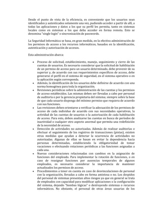 Desde el punto de vista de la eficiencia, es conveniente que los usuarios sean
identificados y autenticados solamente una vez, pudiendo acceder a partir de allí, a
todas las aplicaciones y datos a los que su perfil les permita, tanto en sistemas
locales como en sistemas a los que deba acceder en forma remota. Esto se
denomina "single login" o sincronización de passwords.
La Seguridad Informática se basa, en gran medida, en la efectiva administración de
los permisos de acceso a los recursos informáticos, basados en la identificación,
autenticación y autorización de accesos.
Esta administración abarca:
•

•
•

•

•

•

•

Proceso de solicitud, establecimiento, manejo, seguimiento y cierre de las
cuentas de usuarios. Es necesario considerar que la solicitud de habilitación
de un permiso de acceso para un usuario determinado, debe provenir de su
superior y, de acuerdo con sus requerimientos específicos de acceso, debe
generarse el perfil en el sistema de seguridad, en el sistema operativo o en
la aplicación según corresponda.
Además, la identificación de los usuarios debe definirse de acuerdo con una
norma homogénea para toda la organización.
Revisiones periódicas sobre la administración de las cuentas y los permisos
de acceso establecidos. Las mismas deben ser llevadas a cabo por personal
de auditoría o por la gerencia propietaria del sistema; siempre sobre la base
de que cada usuario disponga del mínimo permiso que requiera de acuerdo
con sus funciones.
Las revisiones deben orientarse a verificar la adecuación de los permisos de
acceso de cada individuo de acuerdo con sus necesidades operativas, la
actividad de las cuentas de usuarios o la autorización de cada habilitación
de acceso. Para esto, deben analizarse las cuentas en busca de períodos de
inactividad o cualquier otro aspecto anormal que permita una redefinición
de la necesidad de acceso.
Detección de actividades no autorizadas. Además de realizar auditorías o
efectuar el seguimiento de los registros de transacciones (pistas), existen
otras medidas que ayudan a detectar la ocurrencia de actividades no
autorizadas. Algunas de ellas se basan en evitar la dependencia hacia
personas determinadas, estableciendo la obligatoriedad de tomar
vacaciones o efectuando rotaciones periódicas a las funciones asignadas a
cada una.
Nuevas consideraciones relacionadas con cambios en la asignación de
funciones del empleado. Para implementar la rotación de funciones, o en
caso de reasignar funciones por ausencias temporales de algunos
empleados, es necesario considerar la importancia de mantener
actualizados los permisos de acceso.
Procedimientos a tener en cuenta en caso de desvinculaciones de personal
con la organización, llevadas a cabo en forma amistosa o no. Los despidos
del personal de sistemas presentan altos riesgos ya que en general se trata
de empleados con capacidad para modificar aplicaciones o la configuración
del sistema, dejando "bombas lógicas" o destruyendo sistemas o recursos
informáticos. No obstante, el personal de otras áreas usuarias de los

 