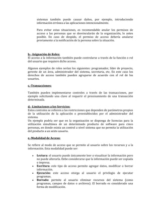 sistemas también puede causar daños, por ejemplo, introduciendo
información errónea a las aplicaciones intencionalmente.
Para evitar estas situaciones, es recomendable anular los permisos de
acceso a las personas que se desvincularán de la organización, lo antes
posible. En caso de despido, el permiso de acceso debería anularse
previamente a la notificación de la persona sobre la situación.

b.- Asignación de Roles:
El acceso a la información también puede controlarse a través de la función o rol
del usuario que requiere dicho acceso.
Algunos ejemplos de roles serían los siguientes: programador, líder de proyecto,
gerente de un área, administrador del sistema, secretaria, etc. En este caso los
derechos de acceso también pueden agruparse de acuerdo con el rol de los
usuarios.
c.-Transacciones:
También pueden implementarse controles a través de las transacciones, por
ejemplo solicitando una clave al requerir el procesamiento de una transacción
determinada.
d.- Limitaciones a los Servicios:
Estos controles se refieren a las restricciones que dependen de parámetros propios
de la utilización de la aplicación o preestablecidos por el administrador del
sistema.
Un ejemplo podría ser que en la organización se disponga de licencias para la
utilización simultánea de un determinado producto de software para cinco
personas, en donde exista un control a nivel sistema que no permita la utilización
del producto a un sexto usuario.
e.-Modalidad de Acceso:
Se refiere al modo de acceso que se permite al usuario sobre los recursos y a la
información. Esta modalidad puede ser:
•

•
•
•

Lectura: el usuario puede únicamente leer o visualizar la información pero
no puede alterarla. Debe considerarse que la información puede ser copiada
o impresa.
Escritura: este tipo de acceso permite agregar datos, modificar o borrar
información.
Ejecución: este acceso otorga al usuario el privilegio de ejecutar
programas.
Borrado: permite al usuario eliminar recursos del sistema (como
programas, campos de datos o archivos). El borrado es considerado una
forma de modificación.

 