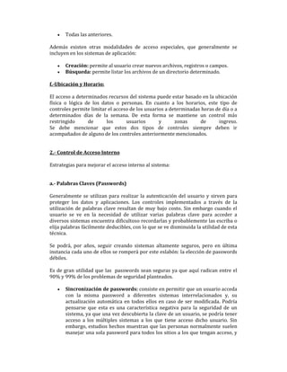 •

Todas las anteriores.

Además existen otras modalidades de acceso especiales, que generalmente se
incluyen en los sistemas de aplicación:
•
•

Creación: permite al usuario crear nuevos archivos, registros o campos.
Búsqueda: permite listar los archivos de un directorio determinado.

f.-Ubicación y Horario:
El acceso a determinados recursos del sistema puede estar basado en la ubicación
física o lógica de los datos o personas. En cuanto a los horarios, este tipo de
controles permite limitar el acceso de los usuarios a determinadas horas de día o a
determinados días de la semana. De esta forma se mantiene un control más
restringido
de
los
usuarios
y
zonas
de
ingreso.
Se debe mencionar que estos dos tipos de controles siempre deben ir
acompañados de alguno de los controles anteriormente mencionados.

2.- Control de Acceso Interno
Estrategias para mejorar el acceso interno al sistema:

a.- Palabras Claves (Passwords)
Generalmente se utilizan para realizar la autenticación del usuario y sirven para
proteger los datos y aplicaciones. Los controles implementados a través de la
utilización de palabras clave resultan de muy bajo costo. Sin embargo cuando el
usuario se ve en la necesidad de utilizar varias palabras clave para acceder a
diversos sistemas encuentra dificultoso recordarlas y probablemente las escriba o
elija palabras fácilmente deducibles, con lo que se ve disminuida la utilidad de esta
técnica.
Se podrá, por años, seguir creando sistemas altamente seguros, pero en última
instancia cada uno de ellos se romperá por este eslabón: la elección de passwords
débiles.
Es de gran utilidad que las passwords sean seguras ya que aquí radican entre el
90% y 99% de los problemas de seguridad planteados.
•

Sincronización de passwords: consiste en permitir que un usuario acceda
con la misma password a diferentes sistemas interrelacionados y, su
actualización automática en todos ellos en caso de ser modificada. Podría
pensarse que esta es una característica negativa para la seguridad de un
sistema, ya que una vez descubierta la clave de un usuario, se podría tener
acceso a los múltiples sistemas a los que tiene acceso dicho usuario. Sin
embargo, estudios hechos muestran que las personas normalmente suelen
manejar una sola password para todos los sitios a los que tengan acceso, y

 