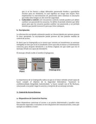 •

que si se los fuerza a elegir diferentes passwords tienden a guardarlas
escritas para no olvidarlas, lo cual significa un riesgo aún mayor. Para
implementar la sincronización de passwords entre sistemas es necesario
que todos ellos tengan un alto nivel de seguridad.
Caducidad y control: este mecanismo controla cuándo pueden y/o deben
cambiar sus passwords los usuarios. Se define el período mínimo que debe
pasar para que los usuarios puedan cambiar sus passwords, y un período
máximo que puede transcurrir para que éstas caduquen.

b.- Encriptación
La información encriptada solamente puede ser desencriptada por quienes posean
la clave apropiada. La encriptación puede proveer de una potente medida de
control de acceso.
Es decir que la Criptografía es la ciencia que consiste en transformar un mensaje
inteligible en otro que no lo es (mediante claves que sólo el emisor y el destinatario
conocen), para después devolverlo a su forma original, sin que nadie que vea el
mensaje cifrado sea capaz de entenderlo.
El mensaje cifrado recibe el nombre Criptograma

La importancia de la Criptografía radica en que es el único método actual capaz de
hacer cumplir el objetivo de la Seguridad Informática: "mantener la
confidencialidad, Integridad, Autenticidad..." y hacer cumplir con el No Rechazo,
relacionado a no poder negar la autoría y recepción de un mensaje enviado.

3.- Control de Acceso Externo:

a.- Dispositivos de Control de Puertos
Estos dispositivos autorizan el acceso a un puerto determinado y pueden estar
físicamente separados o incluidos en otro dispositivo de comunicaciones, como por
ejemplo un módem o router.

 