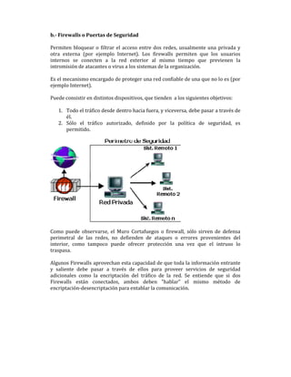 b.- Firewalls o Puertas de Seguridad
Permiten bloquear o filtrar el acceso entre dos redes, usualmente una privada y
otra externa (por ejemplo Internet). Los firewalls permiten que los usuarios
internos se conecten a la red exterior al mismo tiempo que previenen la
intromisión de atacantes o virus a los sistemas de la organización.
Es el mecanismo encargado de proteger una red confiable de una que no lo es (por
ejemplo Internet).
Puede consistir en distintos dispositivos, que tienden a los siguientes objetivos:
1. Todo el tráfico desde dentro hacia fuera, y viceversa, debe pasar a través de
él.
2. Sólo el tráfico autorizado, definido por la política de seguridad, es
permitido.

Como puede observarse, el Muro Cortafuegos o firewall, sólo sirven de defensa
perimetral de las redes, no defienden de ataques o errores provenientes del
interior, como tampoco puede ofrecer protección una vez que el intruso lo
traspasa.
Algunos Firewalls aprovechan esta capacidad de que toda la información entrante
y saliente debe pasar a través de ellos para proveer servicios de seguridad
adicionales como la encriptación del tráfico de la red. Se entiende que si dos
Firewalls están conectados, ambos deben "hablar" el mismo método de
encriptación-desencriptación para entablar la comunicación.

 