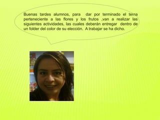 Buenas tardes alumnos, para dar por terminado el tema
perteneciente a las flores y los frutos ,van a realizar las
siguientes actividades, las cuales deberán entregar dentro de
un folder del color de su elección. A trabajar se ha dicho.
 