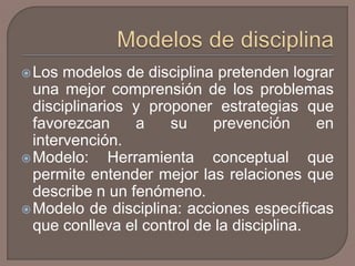 Los modelos de disciplina pretenden lograr 
una mejor comprensión de los problemas 
disciplinarios y proponer estrategias que 
favorezcan a su prevención en 
intervención. 
Modelo: Herramienta conceptual que 
permite entender mejor las relaciones que 
describe n un fenómeno. 
Modelo de disciplina: acciones específicas 
que conlleva el control de la disciplina. 
 