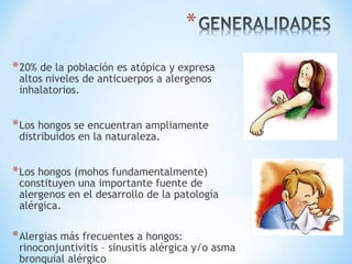 *20% de la población es atópica y expresa
altos niveles de anticuerpos a alergenos
inhalatorios.
*Los hongos se encuentran ampliamente
distribuidos en la naturaleza.
*Los hongos (mohos fundamentalmente)
constituyen una importante fuente de
alergenos en el desarrollo de la patología
alérgica.
*Alergias más frecuentes a hongos:
rinoconjuntivitis – sinusitis alérgica y/o asma
bronquial alérgico.
 
