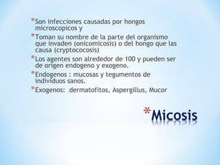 *Son infecciones causadas por hongos
microscopicos y
*Toman su nombre de la parte del organismo
que invaden (onicomicosis) o del hongo que las
causa (cryptococosis)
*Los agentes son alrededor de 100 y pueden ser
de origen endogeno y exogeno.
*Endogenos : mucosas y tegumentos de
individuos sanos.
*Exogenos: dermatofitos, Aspergillus, Mucor
 