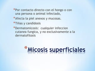 *Por contacto directo con el hongo o con
una persona o animal infectado,
*Afecta la piel anexos y mucosas.
*Tiñas y candidosis
*Dermatomicosis: cualquier infeccion
cutanea fungica, y no exclusivamente a la
dermatofitosis
 