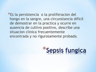 *Es la persistencia o la proliferacion del
hongo en la sangre, una circunstancia dificil
de demostrar en la practica y ocurre en
ausencia de cultivo positivo, describe una
situacion clinica frecuentemente
encontrada y no rigurosamente probada.
 