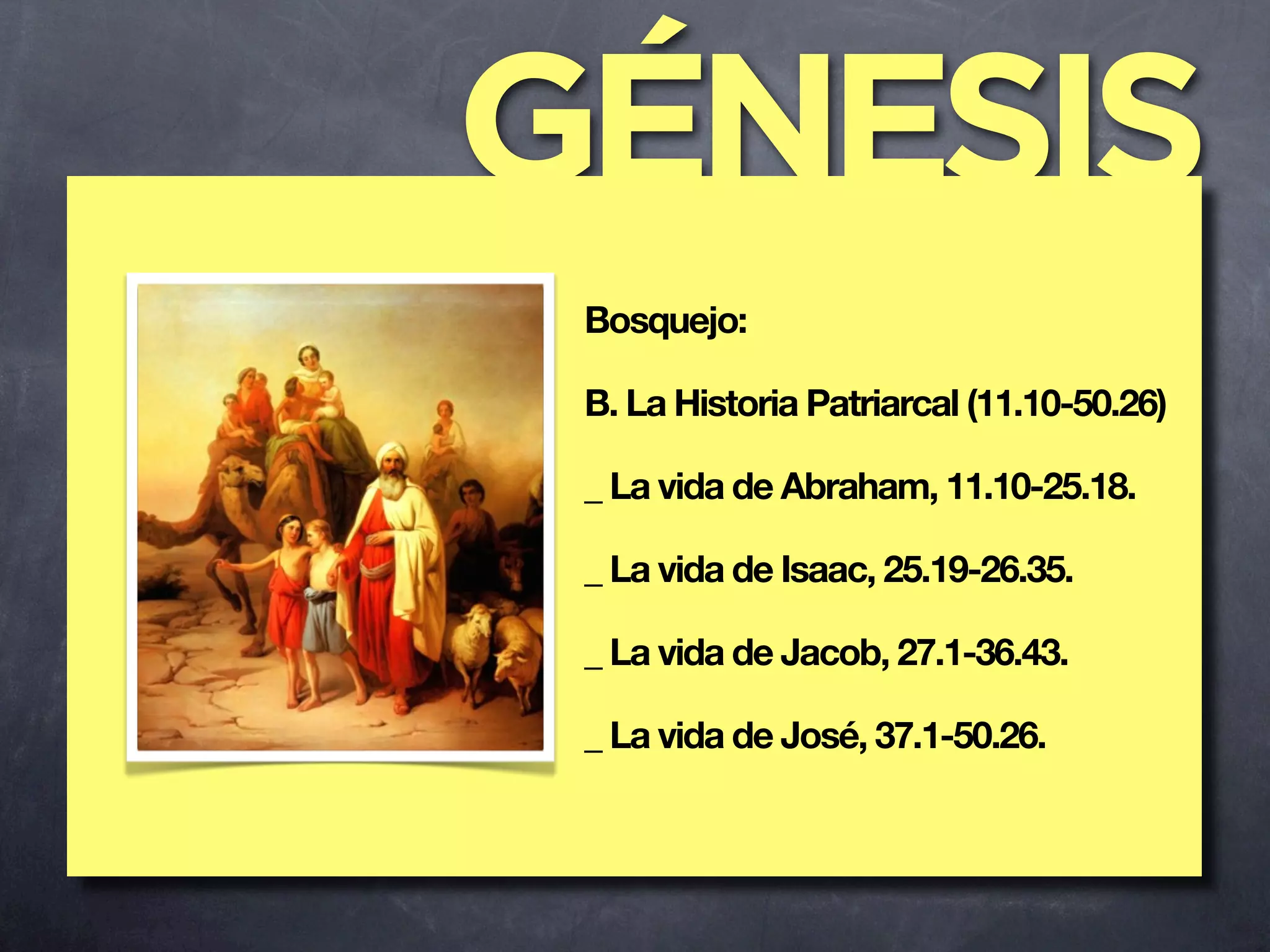 GÉNESIS
 Bosquejo:

 B. La Historia Patriarcal (11.10-50.26)

 _ La vida de Abraham, 11.10-25.18.

 _ La vida de Isaac, 25.19-26.35.

 _ La vida de Jacob, 27.1-36.43.

 _ La vida de José, 37.1-50.26.
 