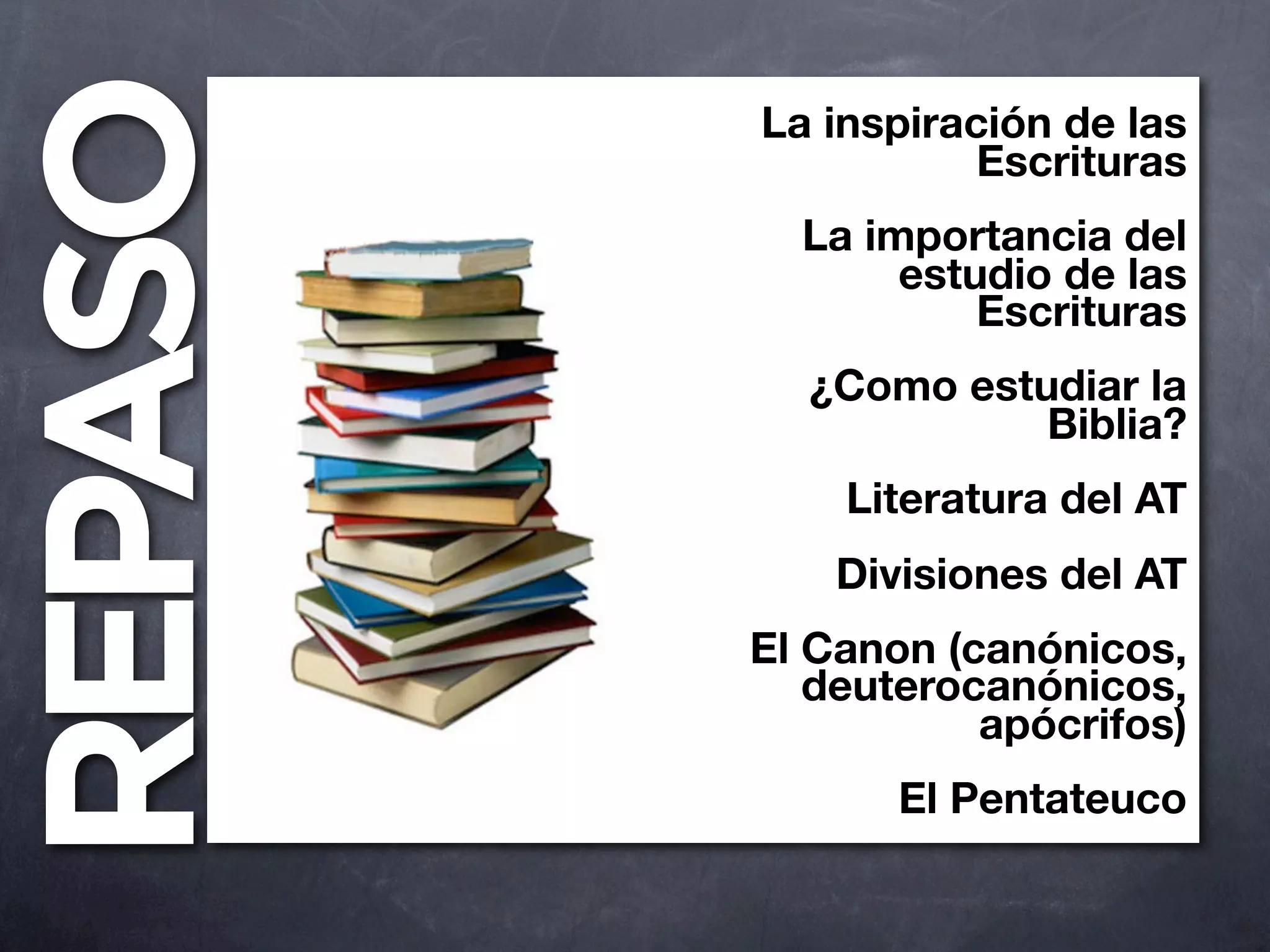 REPASO   La inspiración de las
                    Escrituras
           La importancia del
                estudio de las
                    Escrituras
           ¿Como estudiar la
                     Biblia?
             Literatura del AT
             Divisiones del AT
         El Canon (canónicos,
            deuterocanónicos,
                    apócrifos)
                El Pentateuco
 