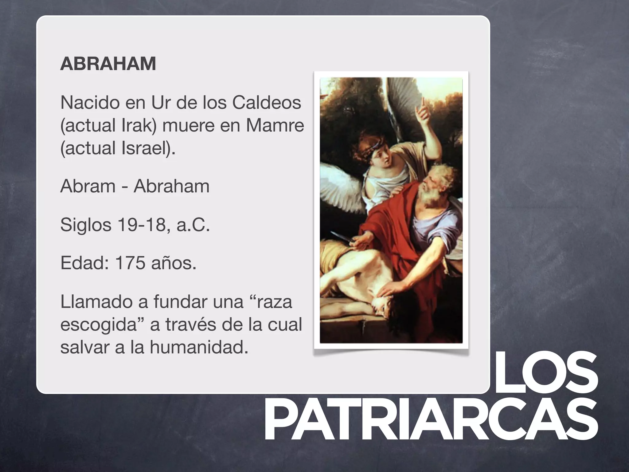 ABRAHAM

Nacido en Ur de los Caldeos
(actual Irak) muere en Mamre
(actual Israel).

Abram - Abraham

Siglos 19-18, a.C.

Edad: 175 años.

Llamado a fundar una “raza
escogida” a través de la cual
salvar a la humanidad.

                              LOS
                       PATRIARCAS
 