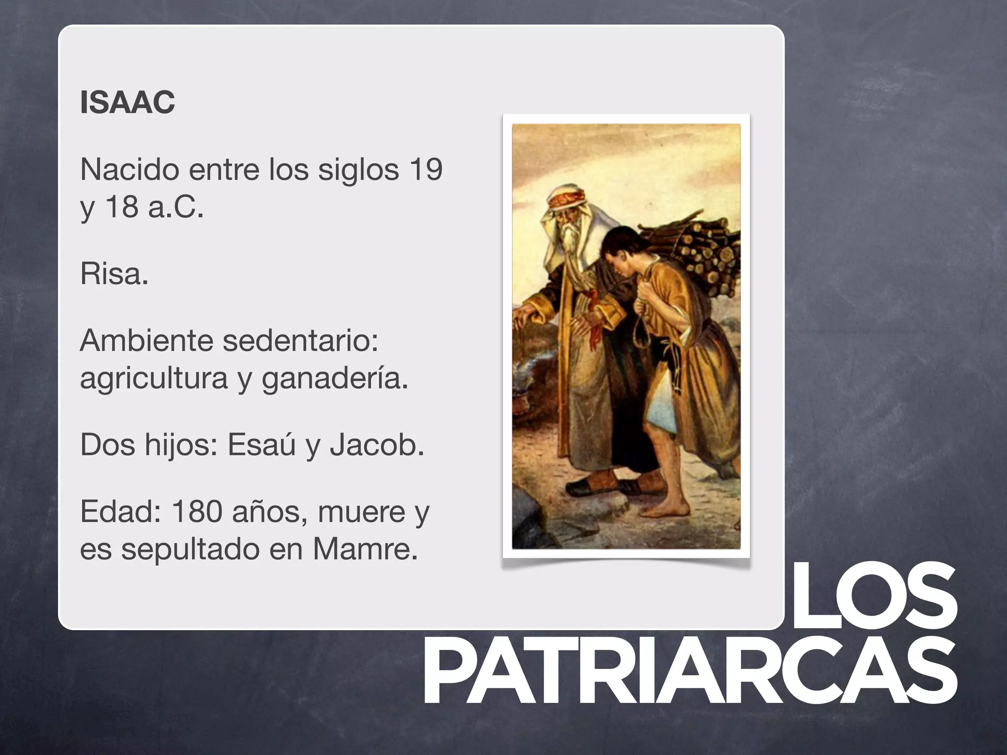ISAAC

Nacido entre los siglos 19
y 18 a.C.

Risa.

Ambiente sedentario:
agricultura y ganadería.

Dos hijos: Esaú y Jacob.

Edad: 180 años, muere y
es sepultado en Mamre.

                                  LOS
                           PATRIARCAS
 