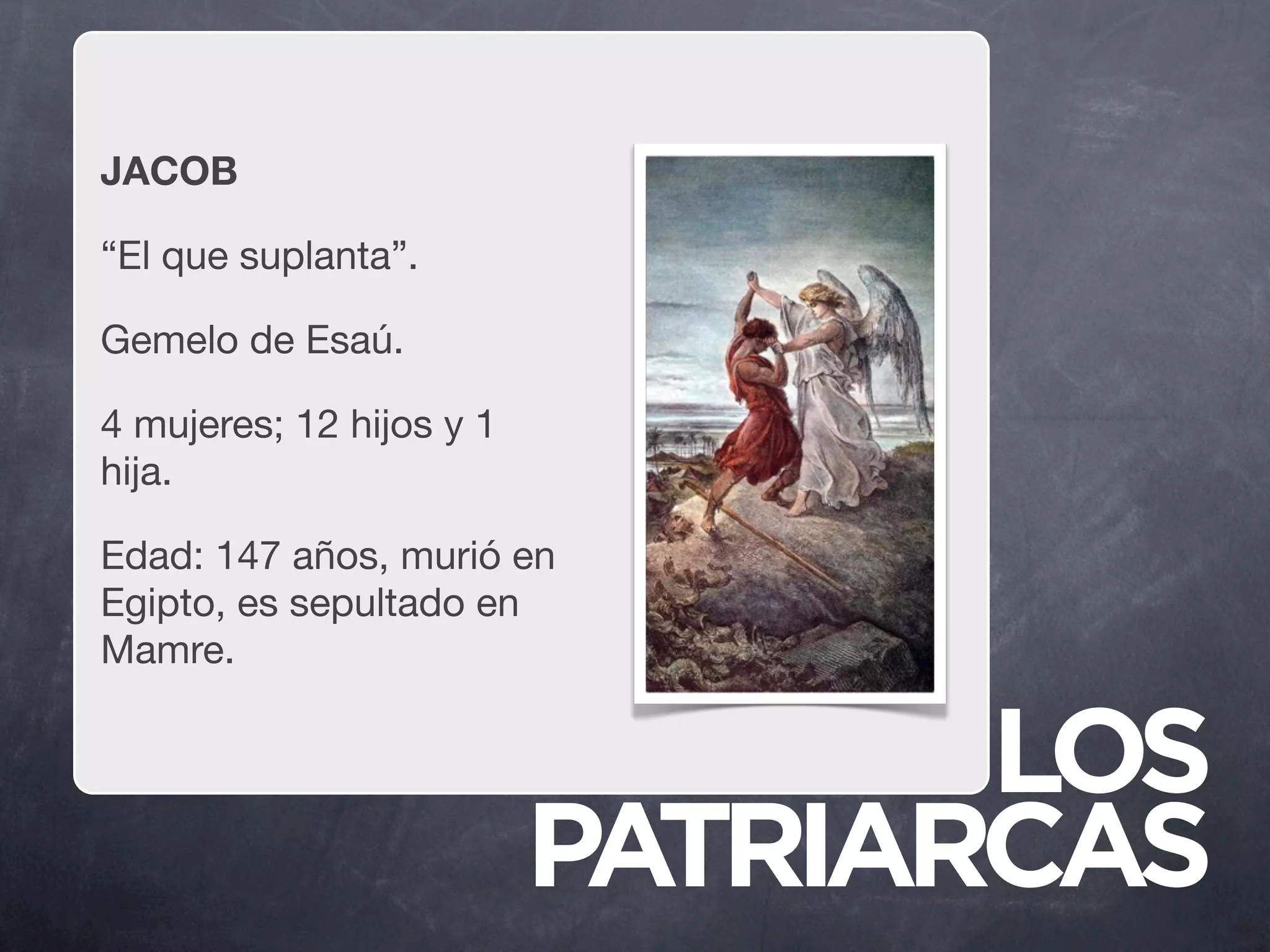 JACOB

“El que suplanta”.

Gemelo de Esaú.

4 mujeres; 12 hijos y 1
hija.

Edad: 147 años, murió en
Egipto, es sepultado en
Mamre.


                                 LOS
                          PATRIARCAS
 