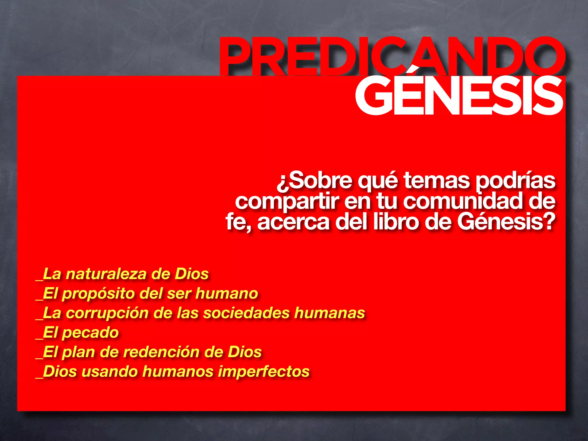 PREDICANDO
                         GÉNESIS
                            ¿Sobre qué temas podrías
                        compartir en tu comunidad de
                       fe, acerca del libro de Génesis?

_La naturaleza de Dios
_El propósito del ser humano
_La corrupción de las sociedades humanas
_El pecado
_El plan de redención de Dios
_Dios usando humanos imperfectos
 