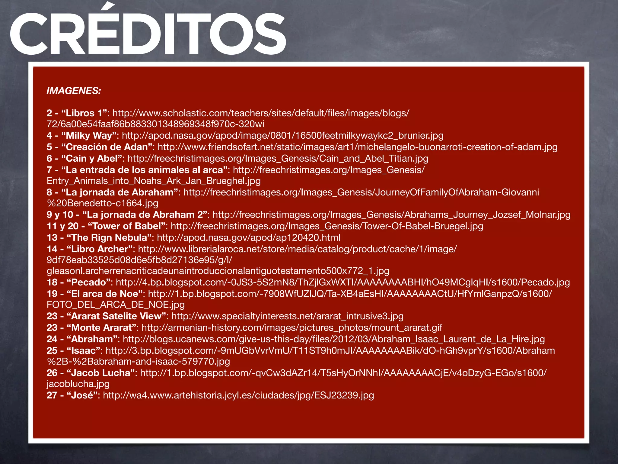 CRÉDITOS
 IMAGENES:

 2 - “Libros 1”: http://www.scholastic.com/teachers/sites/default/ﬁles/images/blogs/
 72/6a00e54faaf86b883301348969348f970c-320wi
 4 - “Milky Way”: http://apod.nasa.gov/apod/image/0801/16500feetmilkywaykc2_brunier.jpg
 5 - “Creación de Adan”: http://www.friendsofart.net/static/images/art1/michelangelo-buonarroti-creation-of-adam.jpg
 6 - “Cain y Abel”: http://freechristimages.org/Images_Genesis/Cain_and_Abel_Titian.jpg
 7 - “La entrada de los animales al arca”: http://freechristimages.org/Images_Genesis/
 Entry_Animals_into_Noahs_Ark_Jan_Brueghel.jpg
 8 - “La jornada de Abraham”: http://freechristimages.org/Images_Genesis/JourneyOfFamilyOfAbraham-Giovanni
 %20Benedetto-c1664.jpg
 9 y 10 - “La jornada de Abraham 2”: http://freechristimages.org/Images_Genesis/Abrahams_Journey_Jozsef_Molnar.jpg
 11 y 20 - “Tower of Babel”: http://freechristimages.org/Images_Genesis/Tower-Of-Babel-Bruegel.jpg
 13 - “The Rign Nebula”: http://apod.nasa.gov/apod/ap120420.html
 14 - “Libro Archer”: http://www.librerialaroca.net/store/media/catalog/product/cache/1/image/
 9df78eab33525d08d6e5fb8d27136e95/g/l/
 gleasonl.archerrenacriticadeunaintroduccionalantiguotestamento500x772_1.jpg
 18 - “Pecado”: http://4.bp.blogspot.com/-0JS3-5S2mN8/ThZjlGxWXTI/AAAAAAAABHI/hO49MCglqHI/s1600/Pecado.jpg
 19 - “El arca de Noe”: http://1.bp.blogspot.com/-7908WfUZlJQ/Ta-XB4aEsHI/AAAAAAAACtU/HfYmlGanpzQ/s1600/
 FOTO_DEL_ARCA_DE_NOE.jpg
 23 - “Ararat Satelite View”: http://www.specialtyinterests.net/ararat_intrusive3.jpg
 23 - “Monte Ararat”: http://armenian-history.com/images/pictures_photos/mount_ararat.gif
 24 - “Abraham”: http://blogs.ucanews.com/give-us-this-day/ﬁles/2012/03/Abraham_Isaac_Laurent_de_La_Hire.jpg
 25 - “Isaac”: http://3.bp.blogspot.com/-9mUGbVvrVmU/T11ST9h0mJI/AAAAAAAABik/dO-hGh9vprY/s1600/Abraham
 %2B-%2Babraham-and-isaac-579770.jpg
 26 - “Jacob Lucha”: http://1.bp.blogspot.com/-qvCw3dAZr14/T5sHyOrNNhI/AAAAAAAACjE/v4oDzyG-EGo/s1600/
 jacoblucha.jpg
 27 - “José”: http://wa4.www.artehistoria.jcyl.es/ciudades/jpg/ESJ23239.jpg
 