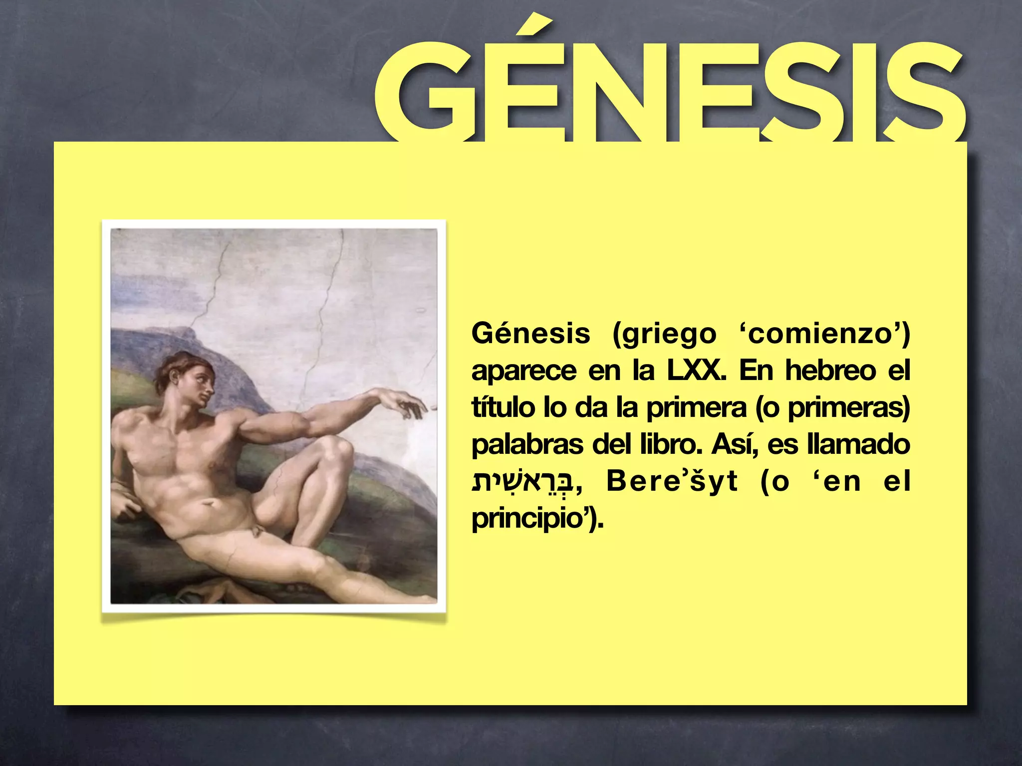 GÉNESIS
 Génesis (griego ‘comienzo’)
 aparece en la LXX. En hebreo el
 título lo da la primera (o primeras)
 palabras del libro. Así, es llamado
 ‫ ,בְֵּראשִׁית‬Bereʾšyt (o ‘en el
 principio’).
 