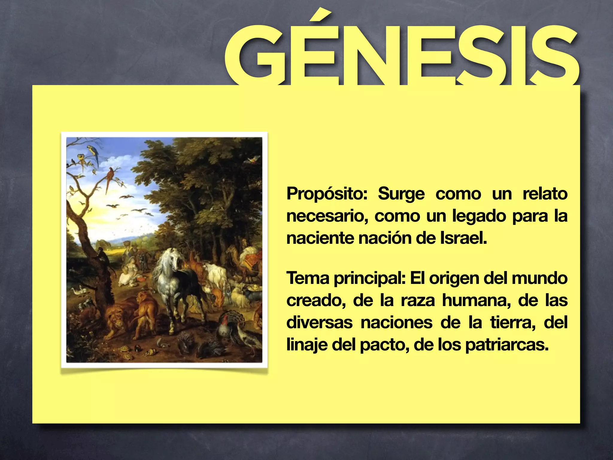 GÉNESIS
 Propósito: Surge como un relato
 necesario, como un legado para la
 naciente nación de Israel.

 Tema principal: El origen del mundo
 creado, de la raza humana, de las
 diversas naciones de la tierra, del
 linaje del pacto, de los patriarcas.
 