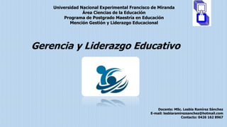 Universidad Nacional Experimental Francisco de Miranda
Área Ciencias de la Educación
Programa de Postgrado Maestría en Educación
Mención Gestión y Liderazgo Educacional
Gerencia y Liderazgo Educativo
Docente: MSc. Lesbia Ramírez Sánchez
E-mail: lesbiaramirezsanchez@hotmail.com
Contacto: 0426 162 8967
 