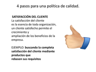 4 pasos para una política de calidad.
SATISFACCIÓN DEL CLIENTE
La satisfacción del cliente
es la esencia de toda organización,
un cliente satisfecho permite el
crecimiento y
ampliación de los beneficios de la
empresa.
EJEMPLO: buscando la completa
satisfacción del cliente mediante
productos que
rebasen sus requisitos
 
