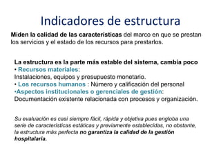 Indicadores de estructura
Miden la calidad de las características del marco en que se prestan
los servicios y el estado de los recursos para prestarlos.
La estructura es la parte más estable del sistema, cambia poco
• Recursos materiales:
Instalaciones, equipos y presupuesto monetario.
• Los recursos humanos : Número y calificación del personal
•Aspectos institucionales o gerenciales de gestión:
Documentación existente relacionada con procesos y organización.
Su evaluación es casi siempre fácil, rápida y objetiva pues engloba una
serie de características estáticas y previamente establecidas, no obstante,
la estructura más perfecta no garantiza la calidad de la gestión
hospitalaria.
 