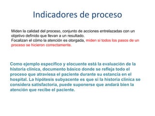 Indicadores de proceso
Miden la calidad del proceso, conjunto de acciones entrelazadas con un
objetivo definido que llevan a un resultado.
Focalizan el cómo la atención es otorgada, miden si todos los pasos de un
proceso se hicieron correctamente.
Como ejemplo específico y elocuente está la evaluación de la
historia clínica, documento básico donde se refleja todo el
proceso que atraviesa el paciente durante su estancia en el
hospital. La hipótesis subyacente es que si la historia clínica se
considera satisfactoria, puede suponerse que andará bien la
atención que recibe el paciente.
 