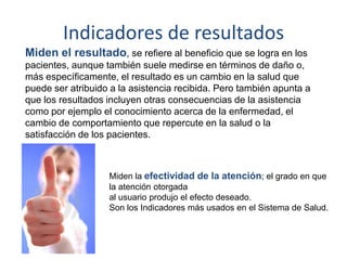 Indicadores de resultados
Miden el resultado, se refiere al beneficio que se logra en los
pacientes, aunque también suele medirse en términos de daño o,
más específicamente, el resultado es un cambio en la salud que
puede ser atribuido a la asistencia recibida. Pero también apunta a
que los resultados incluyen otras consecuencias de la asistencia
como por ejemplo el conocimiento acerca de la enfermedad, el
cambio de comportamiento que repercute en la salud o la
satisfacción de los pacientes.
Miden la efectividad de la atención; el grado en que
la atención otorgada
al usuario produjo el efecto deseado.
Son los Indicadores más usados en el Sistema de Salud.
 