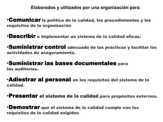 Elaborados y utilizados por una organización para:
•Comunicar la política de la calidad, los procedimientos y los
requisitos de la organización
•Describir e implementar un sistema de la calidad eficaz.
•Suministrar control adecuado de las prácticas y facilitar las
actividades de aseguramiento.
•Suministrar las bases documentales para
las auditorías.
•Adiestrar al personal en los requisitos del sistema de la
calidad.
•Presentar el sistema de la calidad para propósitos externos.
•Demostrar que el sistema de la calidad cumple con los
requisitos de la calidad exigidos
 