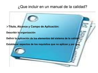 ¿Que incluir en un manual de la calidad?
Título, Alcance y Campo de Aplicación:
Describir la organización
Definir la aplicación de los elementos del sistema de la calidad.
Establecer aspectos de los requisitos que no aplican y por qué
 