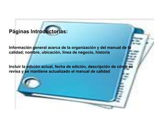 Páginas Introductorias:
Información general acerca de la organización y del manual de la
calidad; nombre, ubicación, línea de negocio, historia
Incluir la edición actual, fecha de edición, descripción de cómo se
revisa y se mantiene actualizado el manual de calidad
 