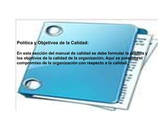 Política y Objetivos de la Calidad:
En esta sección del manual de calidad se debe formular la política y
los objetivos de la calidad de la organización. Aquí se presenta el
compromiso de la organización con respecto a la calidad.
 