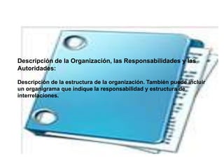 Descripción de la Organización, las Responsabilidades y las
Autoridades:
Descripción de la estructura de la organización. También puede incluir
un organigrama que indique la responsabilidad y estructura de
interrelaciones.
 