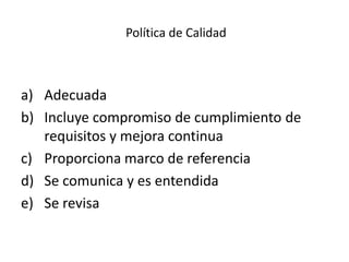 Política de Calidad
a) Adecuada
b) Incluye compromiso de cumplimiento de
requisitos y mejora continua
c) Proporciona marco de referencia
d) Se comunica y es entendida
e) Se revisa
 
