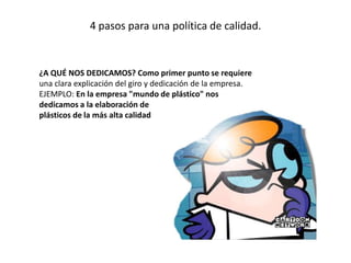 4 pasos para una política de calidad.
¿A QUÉ NOS DEDICAMOS? Como primer punto se requiere
una clara explicación del giro y dedicación de la empresa.
EJEMPLO: En la empresa "mundo de plástico" nos
dedicamos a la elaboración de
plásticos de la más alta calidad
 