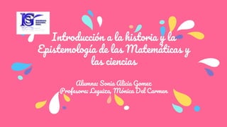 Introducción a la historia y la
Epistemología de las Matemáticas y
las ciencias
Alumna: Sonia Alicia Gomez
Profesora: Leguiza, Mónica Del Carmen
 